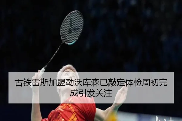 古铁雷斯加盟勒沃库森已敲定体检周初完成引发关注